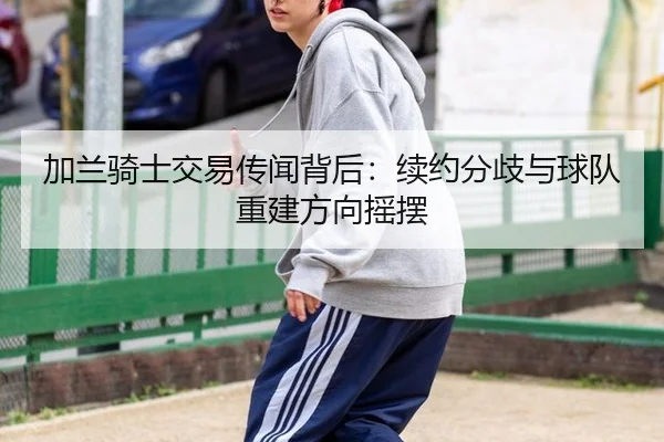 加兰骑士交易传闻背后：续约分歧与球队重建方向摇摆