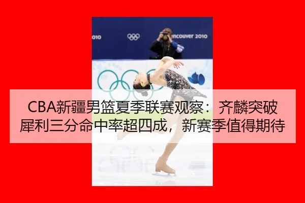 CBA新疆男篮夏季联赛观察：齐麟突破犀利三分命中率超四成，新赛季值得期待