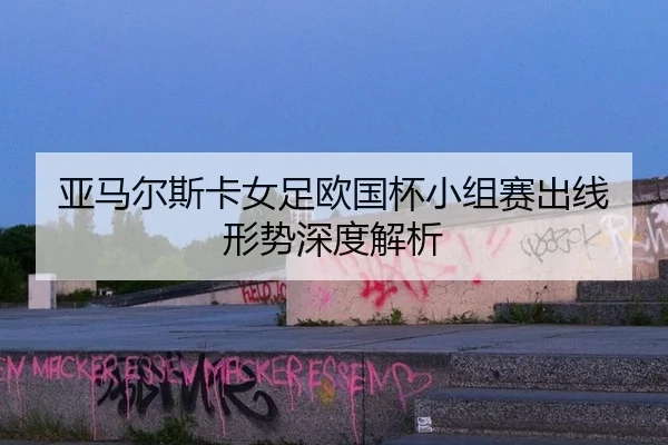 亚马尔斯卡女足欧国杯小组赛出线形势深度解析