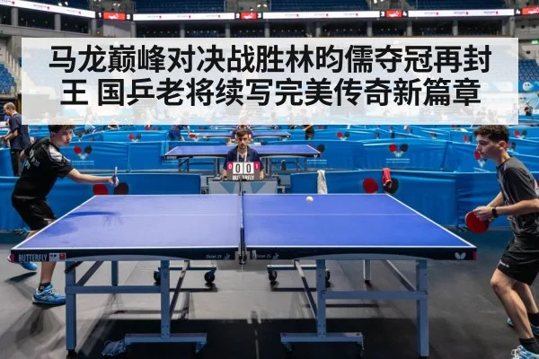 马龙巅峰对决战胜林昀儒夺冠再封王 国乒老将续写完美传奇新篇章