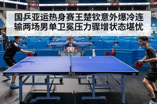 国乒亚运热身赛王楚钦意外爆冷连输两场男单卫冕压力骤增状态堪忧